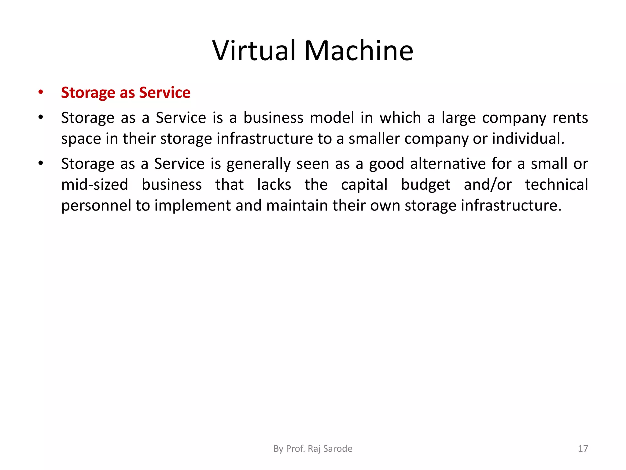 Virtual Machine
• Storage as Service
• Storage as a Service is a business model in which a large company rents
space in their storage infrastructure to a smaller company or individual.
• Storage as a Service is generally seen as a good alternative for a small or
mid-sized business that lacks the capital budget and/or technical
personnel to implement and maintain their own storage infrastructure.
By Prof. Raj Sarode 17
 