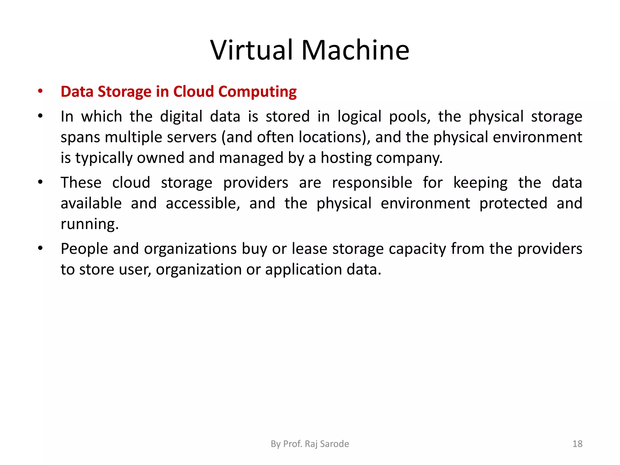 Virtual Machine
• Data Storage in Cloud Computing
• In which the digital data is stored in logical pools, the physical storage
spans multiple servers (and often locations), and the physical environment
is typically owned and managed by a hosting company.
• These cloud storage providers are responsible for keeping the data
available and accessible, and the physical environment protected and
running.
• People and organizations buy or lease storage capacity from the providers
to store user, organization or application data.
By Prof. Raj Sarode 18
 
