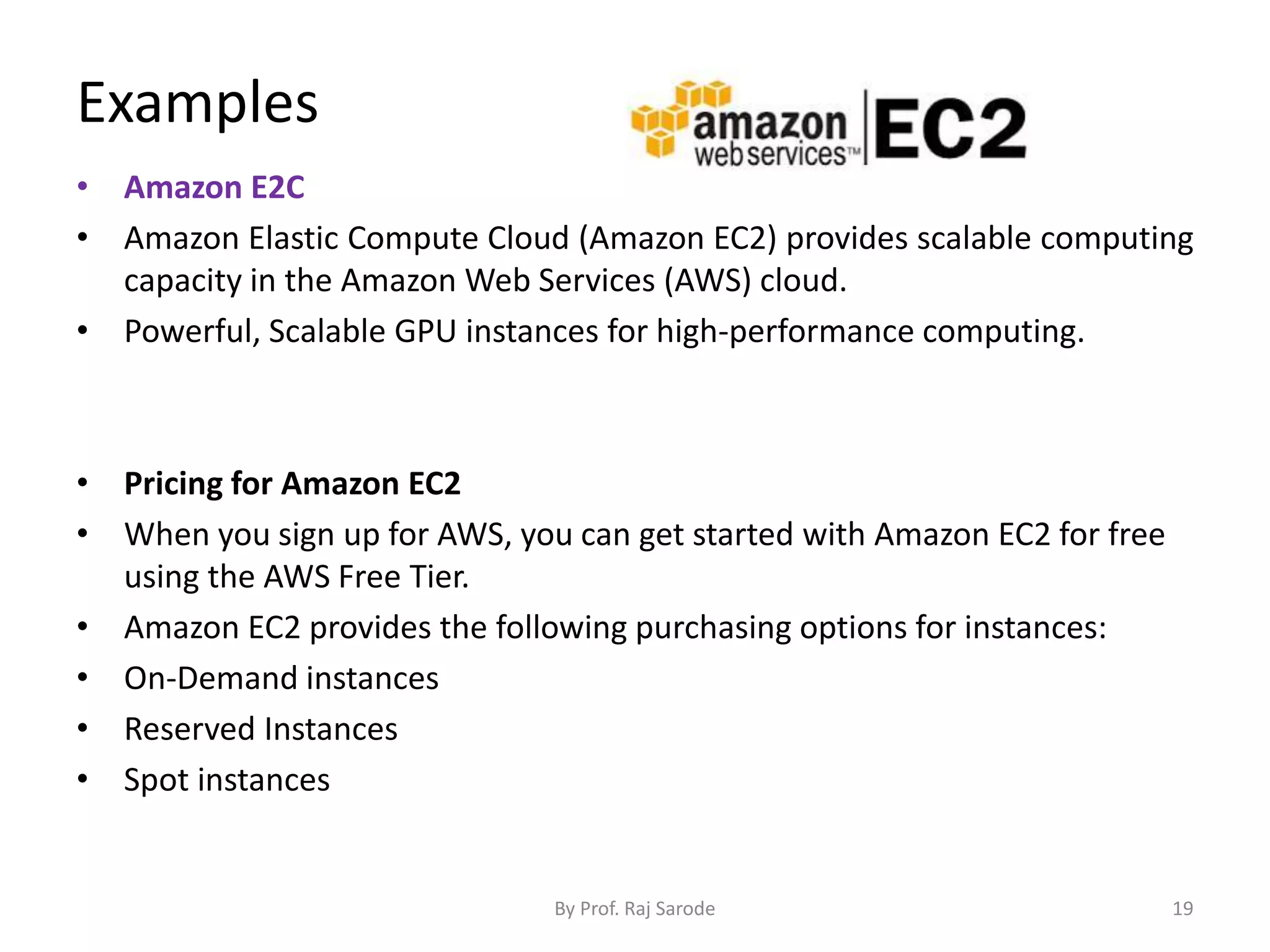 Examples
• Amazon E2C
• Amazon Elastic Compute Cloud (Amazon EC2) provides scalable computing
capacity in the Amazon Web Services (AWS) cloud.
• Powerful, Scalable GPU instances for high-performance computing.
• Pricing for Amazon EC2
• When you sign up for AWS, you can get started with Amazon EC2 for free
using the AWS Free Tier.
• Amazon EC2 provides the following purchasing options for instances:
• On-Demand instances
• Reserved Instances
• Spot instances
By Prof. Raj Sarode 19
 