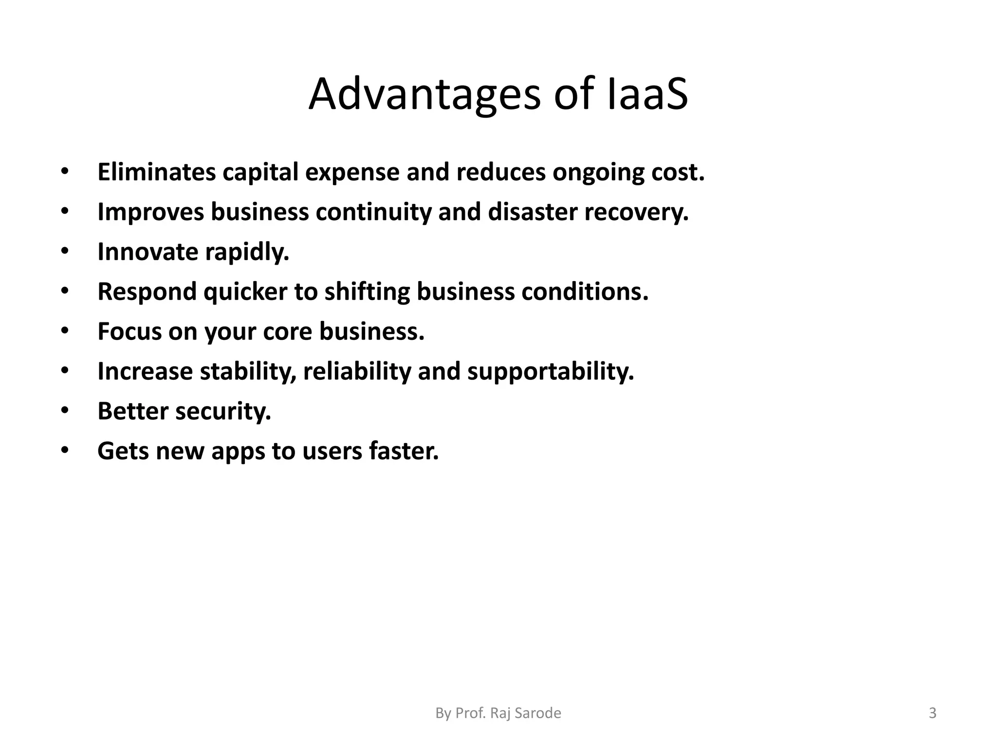 Advantages of IaaS
• Eliminates capital expense and reduces ongoing cost.
• Improves business continuity and disaster recovery.
• Innovate rapidly.
• Respond quicker to shifting business conditions.
• Focus on your core business.
• Increase stability, reliability and supportability.
• Better security.
• Gets new apps to users faster.
By Prof. Raj Sarode 3
 