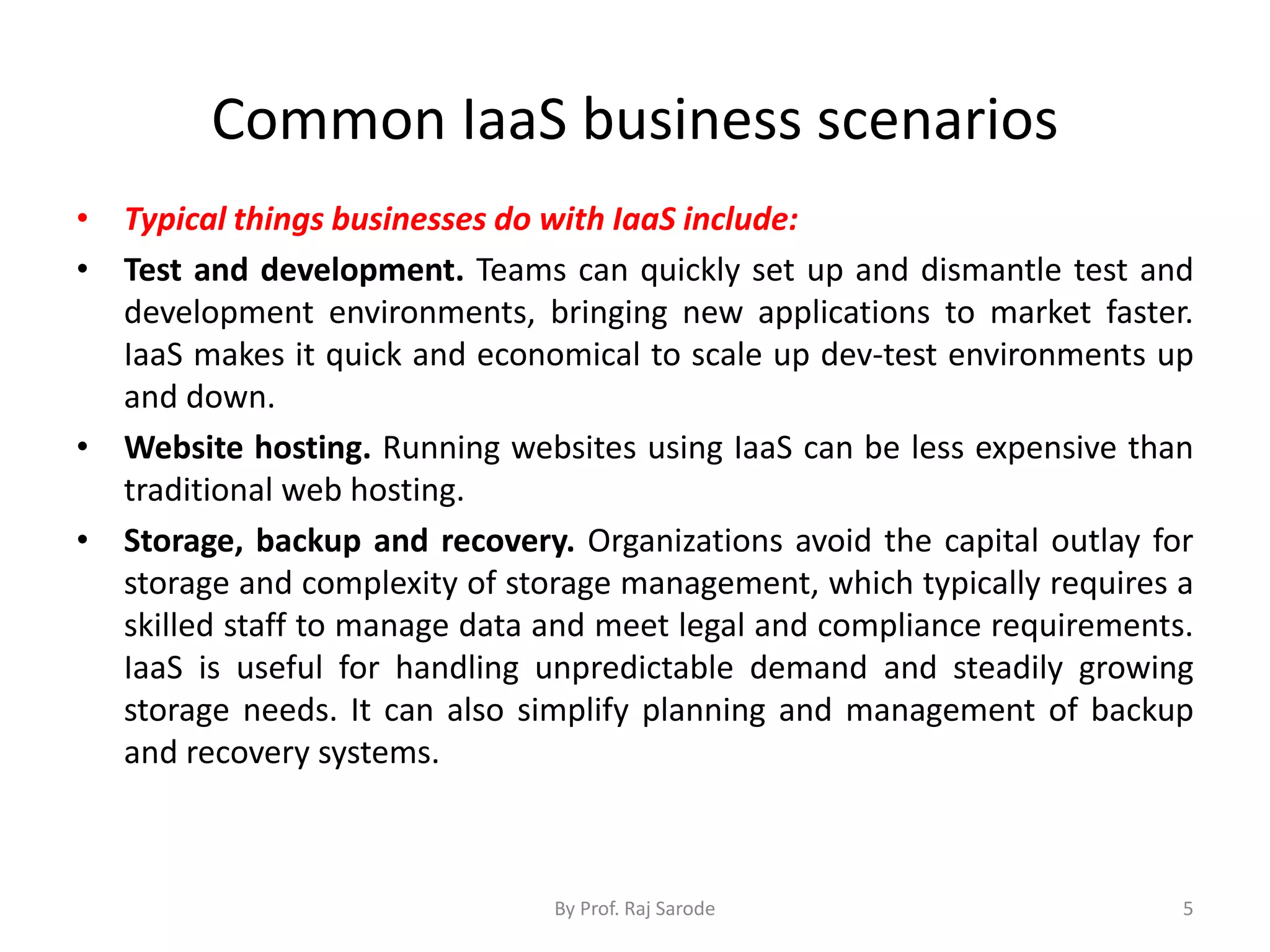 Common IaaS business scenarios
• Typical things businesses do with IaaS include:
• Test and development. Teams can quickly set up and dismantle test and
development environments, bringing new applications to market faster.
IaaS makes it quick and economical to scale up dev-test environments up
and down.
• Website hosting. Running websites using IaaS can be less expensive than
traditional web hosting.
• Storage, backup and recovery. Organizations avoid the capital outlay for
storage and complexity of storage management, which typically requires a
skilled staff to manage data and meet legal and compliance requirements.
IaaS is useful for handling unpredictable demand and steadily growing
storage needs. It can also simplify planning and management of backup
and recovery systems.
By Prof. Raj Sarode 5
 