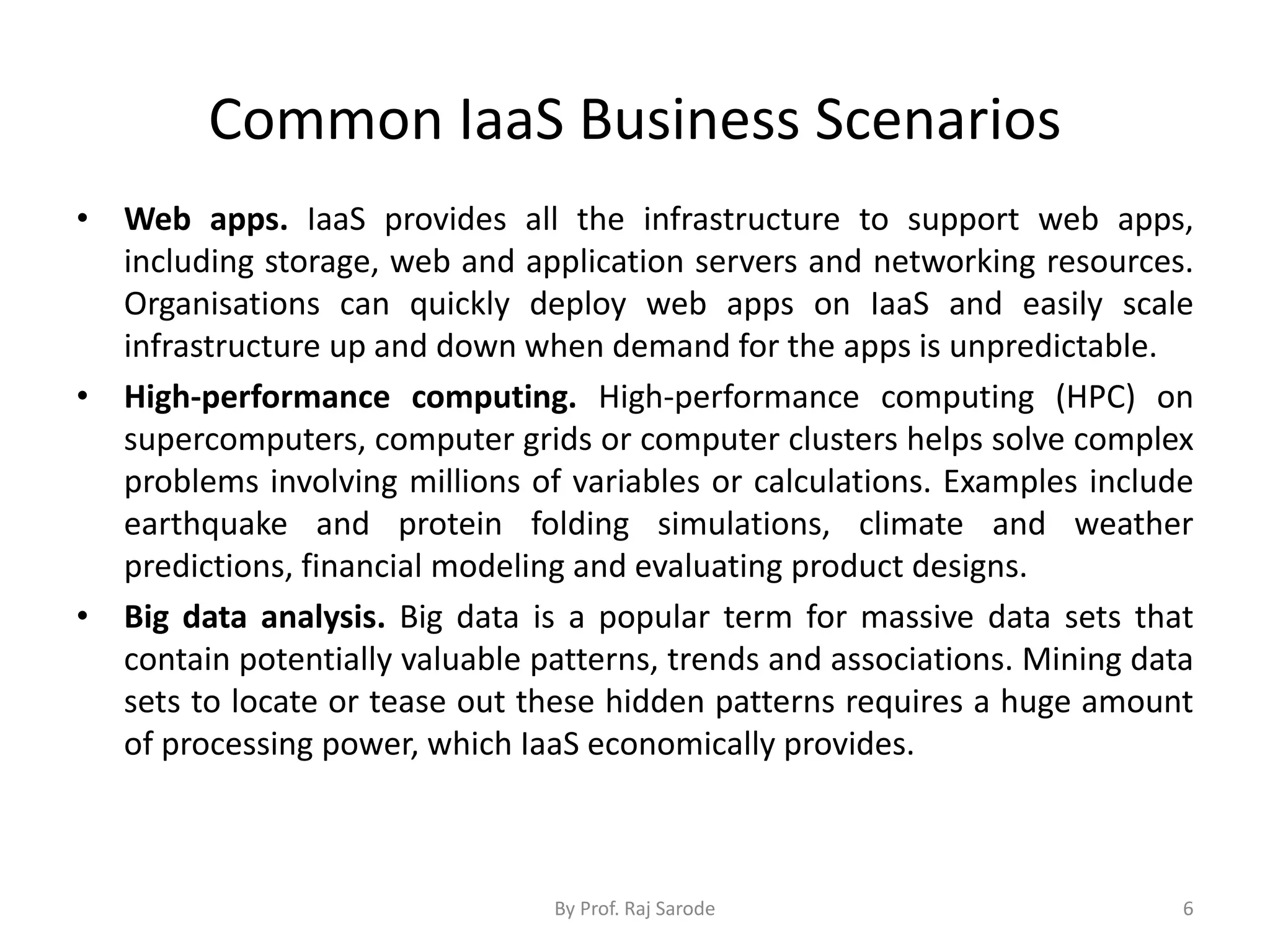 Common IaaS Business Scenarios
• Web apps. IaaS provides all the infrastructure to support web apps,
including storage, web and application servers and networking resources.
Organisations can quickly deploy web apps on IaaS and easily scale
infrastructure up and down when demand for the apps is unpredictable.
• High-performance computing. High-performance computing (HPC) on
supercomputers, computer grids or computer clusters helps solve complex
problems involving millions of variables or calculations. Examples include
earthquake and protein folding simulations, climate and weather
predictions, financial modeling and evaluating product designs.
• Big data analysis. Big data is a popular term for massive data sets that
contain potentially valuable patterns, trends and associations. Mining data
sets to locate or tease out these hidden patterns requires a huge amount
of processing power, which IaaS economically provides.
By Prof. Raj Sarode 6
 