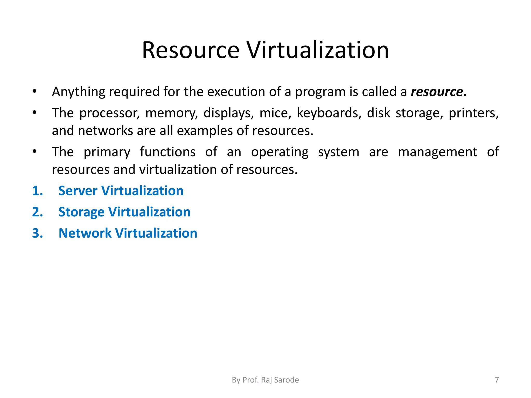 Resource Virtualization
• Anything required for the execution of a program is called a resource.
• The processor, memory, displays, mice, keyboards, disk storage, printers,
and networks are all examples of resources.
• The primary functions of an operating system are management of
resources and virtualization of resources.
1. Server Virtualization
2. Storage Virtualization
3. Network Virtualization
By Prof. Raj Sarode 7
 