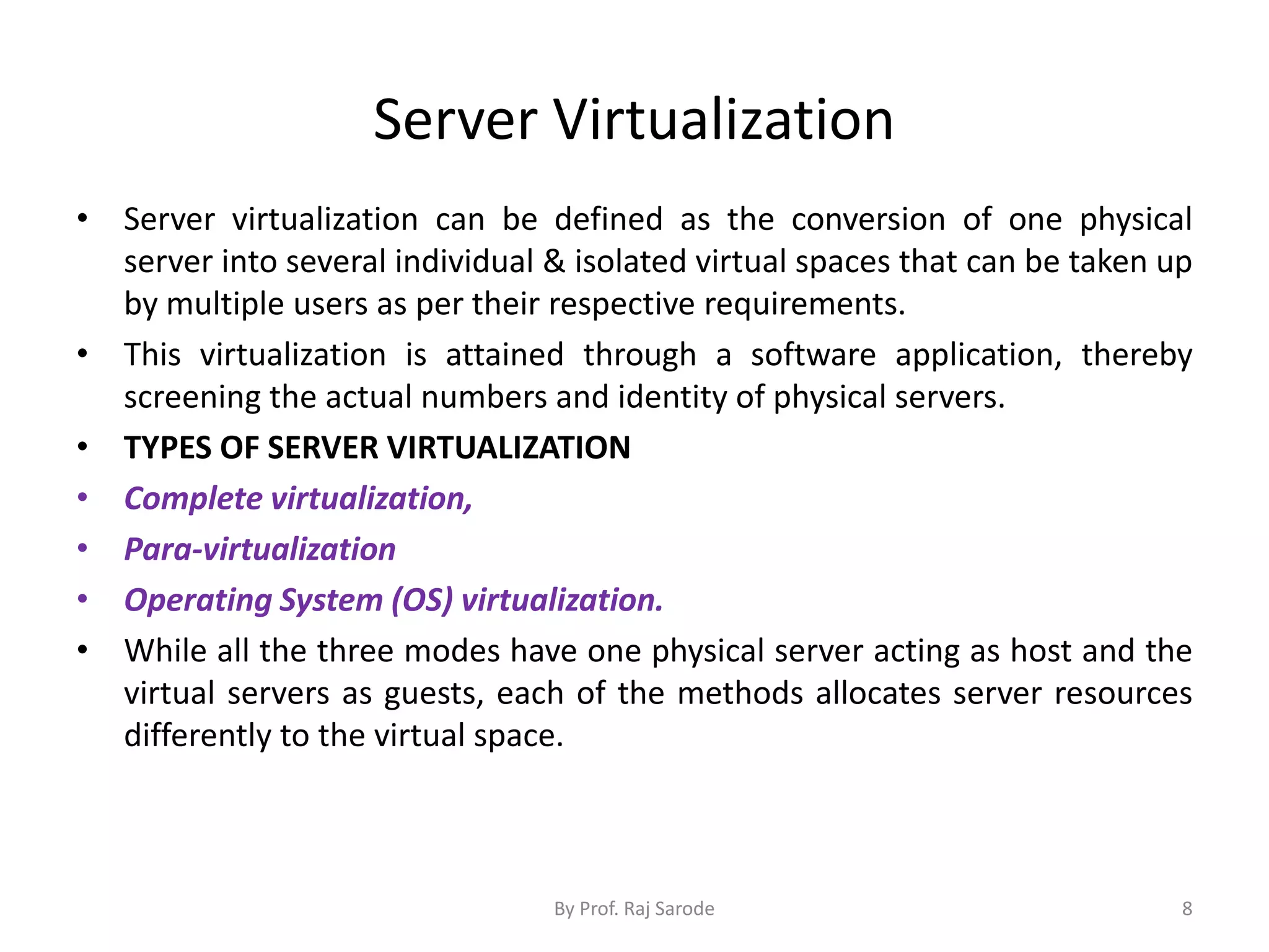 Server Virtualization
• Server virtualization can be defined as the conversion of one physical
server into several individual & isolated virtual spaces that can be taken up
by multiple users as per their respective requirements.
• This virtualization is attained through a software application, thereby
screening the actual numbers and identity of physical servers.
• TYPES OF SERVER VIRTUALIZATION
• Complete virtualization,
• Para-virtualization
• Operating System (OS) virtualization.
• While all the three modes have one physical server acting as host and the
virtual servers as guests, each of the methods allocates server resources
differently to the virtual space.
By Prof. Raj Sarode 8
 