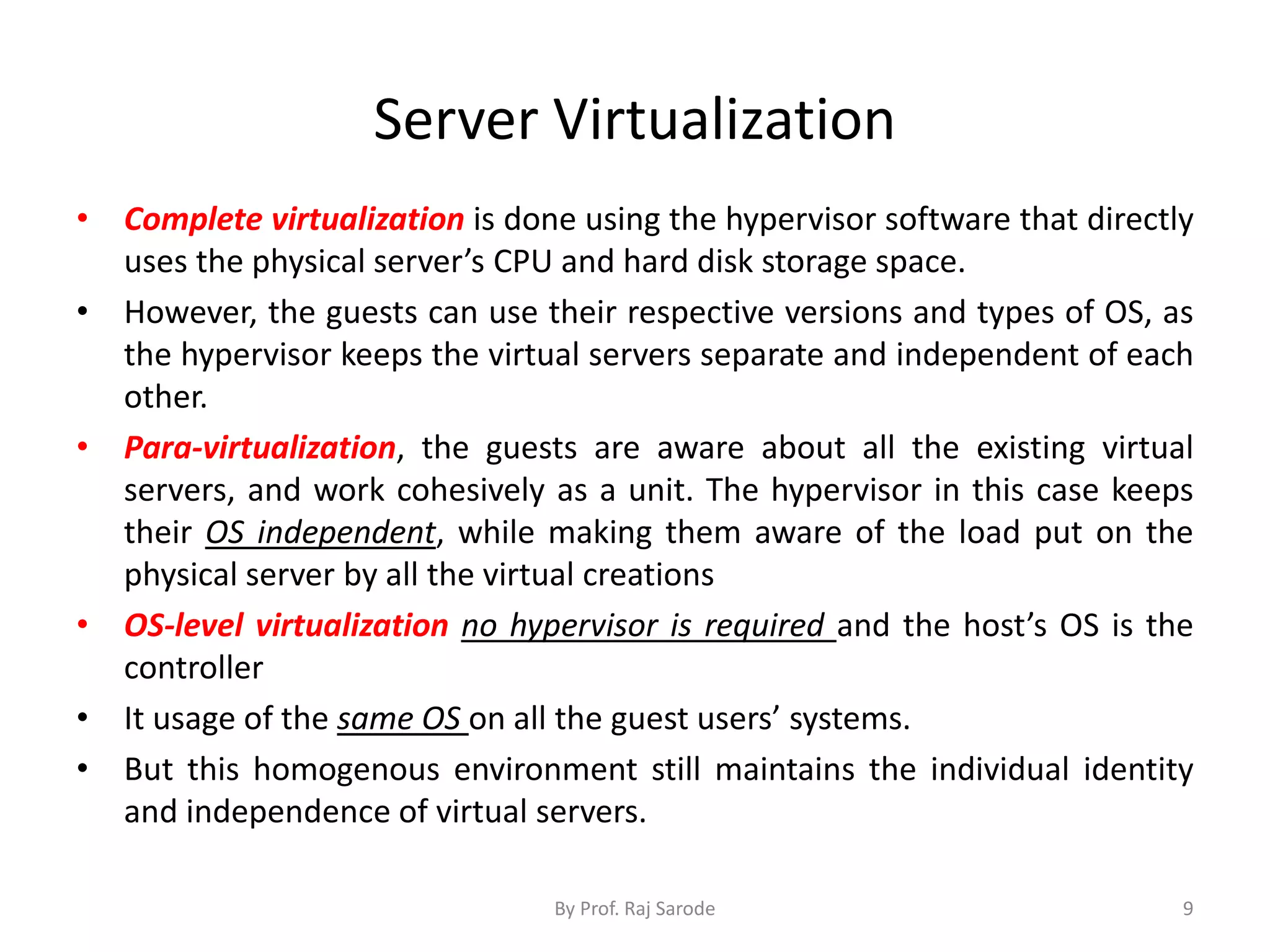 Server Virtualization
• Complete virtualization is done using the hypervisor software that directly
uses the physical server’s CPU and hard disk storage space.
• However, the guests can use their respective versions and types of OS, as
the hypervisor keeps the virtual servers separate and independent of each
other.
• Para-virtualization, the guests are aware about all the existing virtual
servers, and work cohesively as a unit. The hypervisor in this case keeps
their OS independent, while making them aware of the load put on the
physical server by all the virtual creations
• OS-level virtualization no hypervisor is required and the host’s OS is the
controller
• It usage of the same OS on all the guest users’ systems.
• But this homogenous environment still maintains the individual identity
and independence of virtual servers.
By Prof. Raj Sarode 9
 