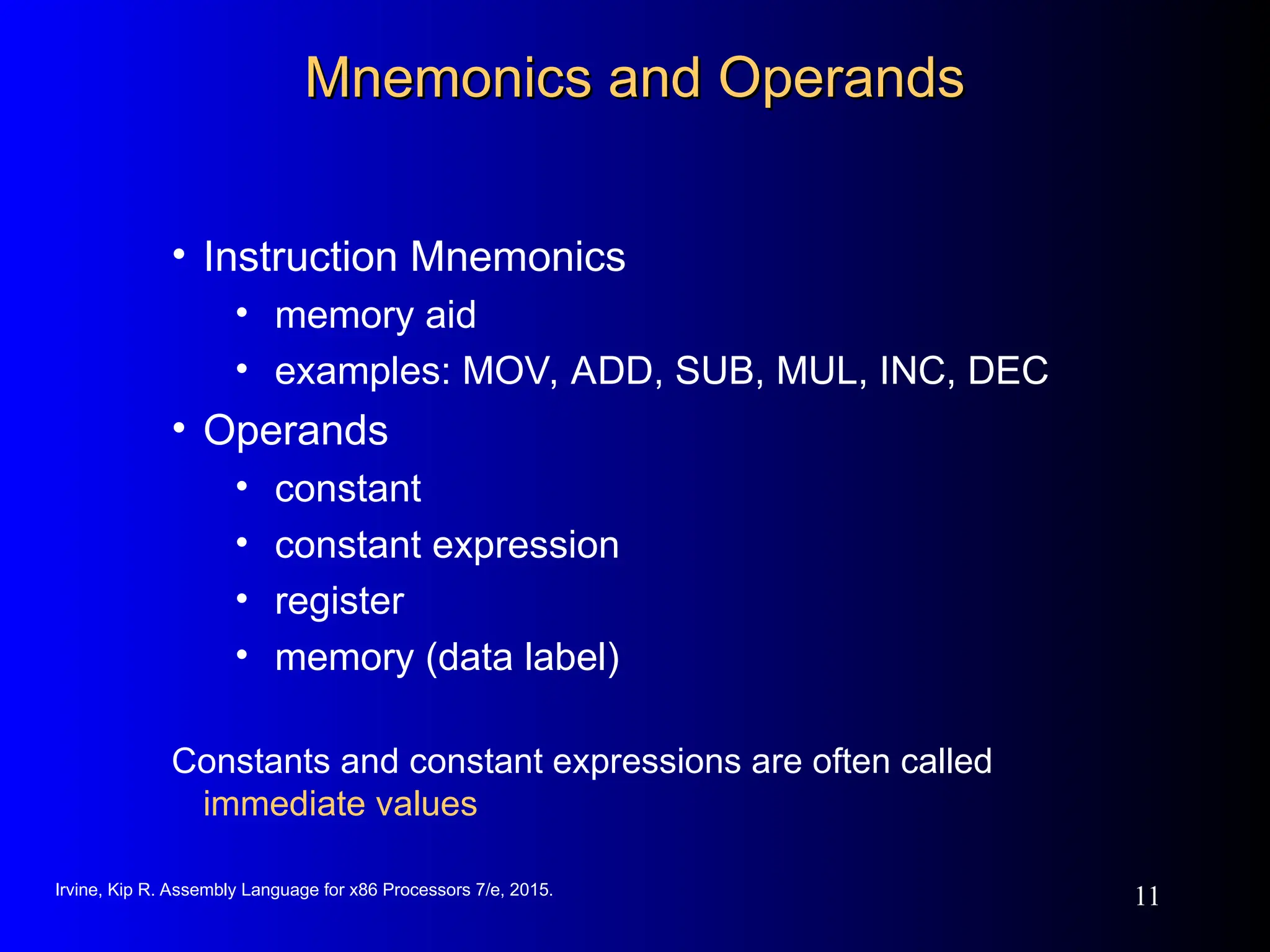 Irvine, Kip R. Assembly Language for x86 Processors 7/e, 2015.
11
Mnemonics and Operands
Mnemonics and Operands
• Instruction Mnemonics
• memory aid
• examples: MOV, ADD, SUB, MUL, INC, DEC
• Operands
• constant
• constant expression
• register
• memory (data label)
Constants and constant expressions are often called
immediate values
 