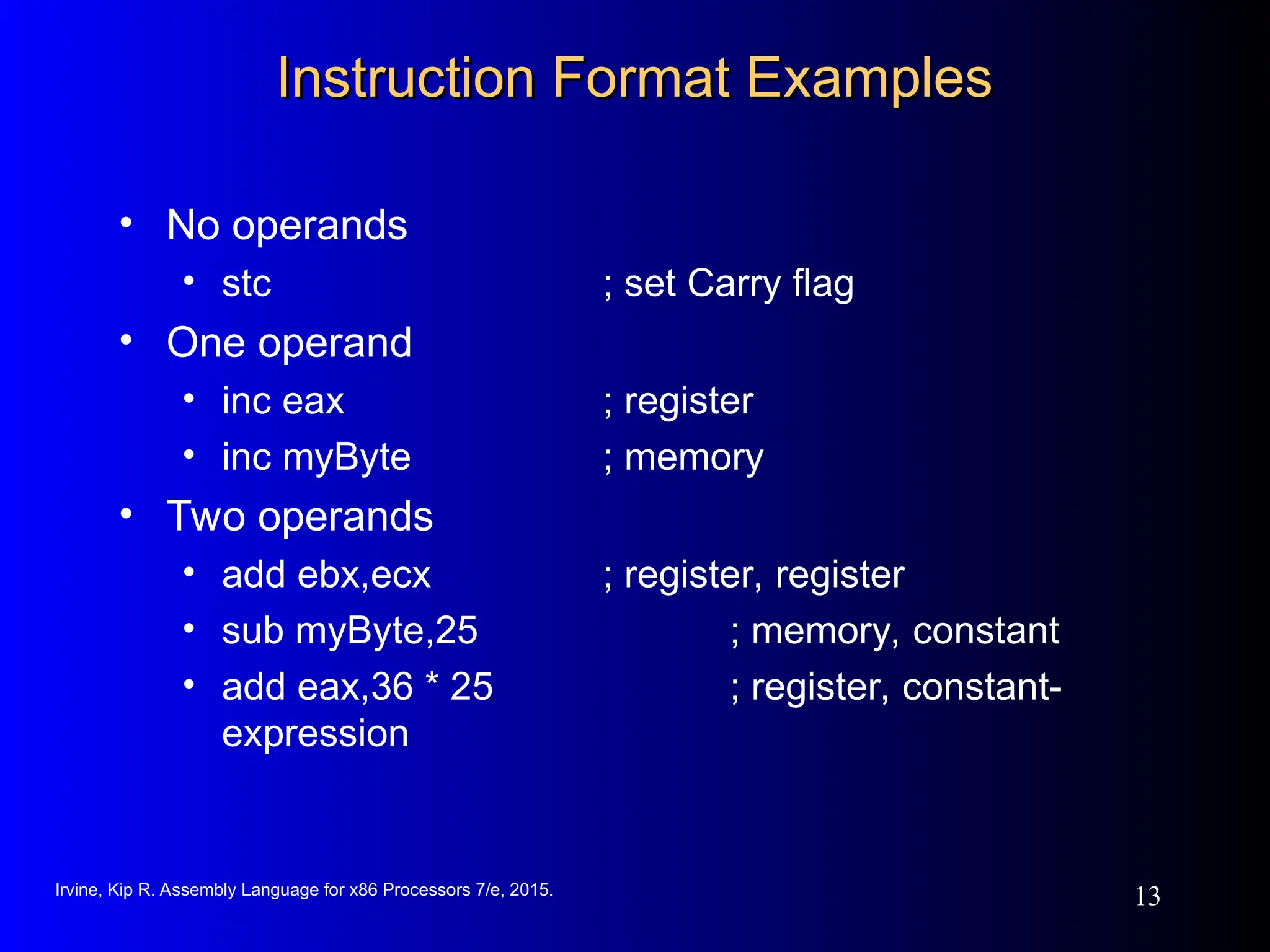 Irvine, Kip R. Assembly Language for x86 Processors 7/e, 2015.
13
Instruction Format Examples
Instruction Format Examples
• No operands
• stc ; set Carry flag
• One operand
• inc eax ; register
• inc myByte ; memory
• Two operands
• add ebx,ecx ; register, register
• sub myByte,25 ; memory, constant
• add eax,36 * 25 ; register, constant-
expression
 