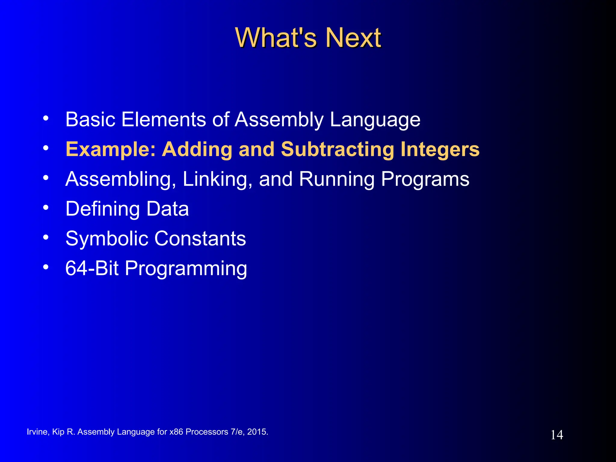 Irvine, Kip R. Assembly Language for x86 Processors 7/e, 2015.
14
What's Next
What's Next
• Basic Elements of Assembly Language
• Example: Adding and Subtracting Integers
• Assembling, Linking, and Running Programs
• Defining Data
• Symbolic Constants
• 64-Bit Programming
 