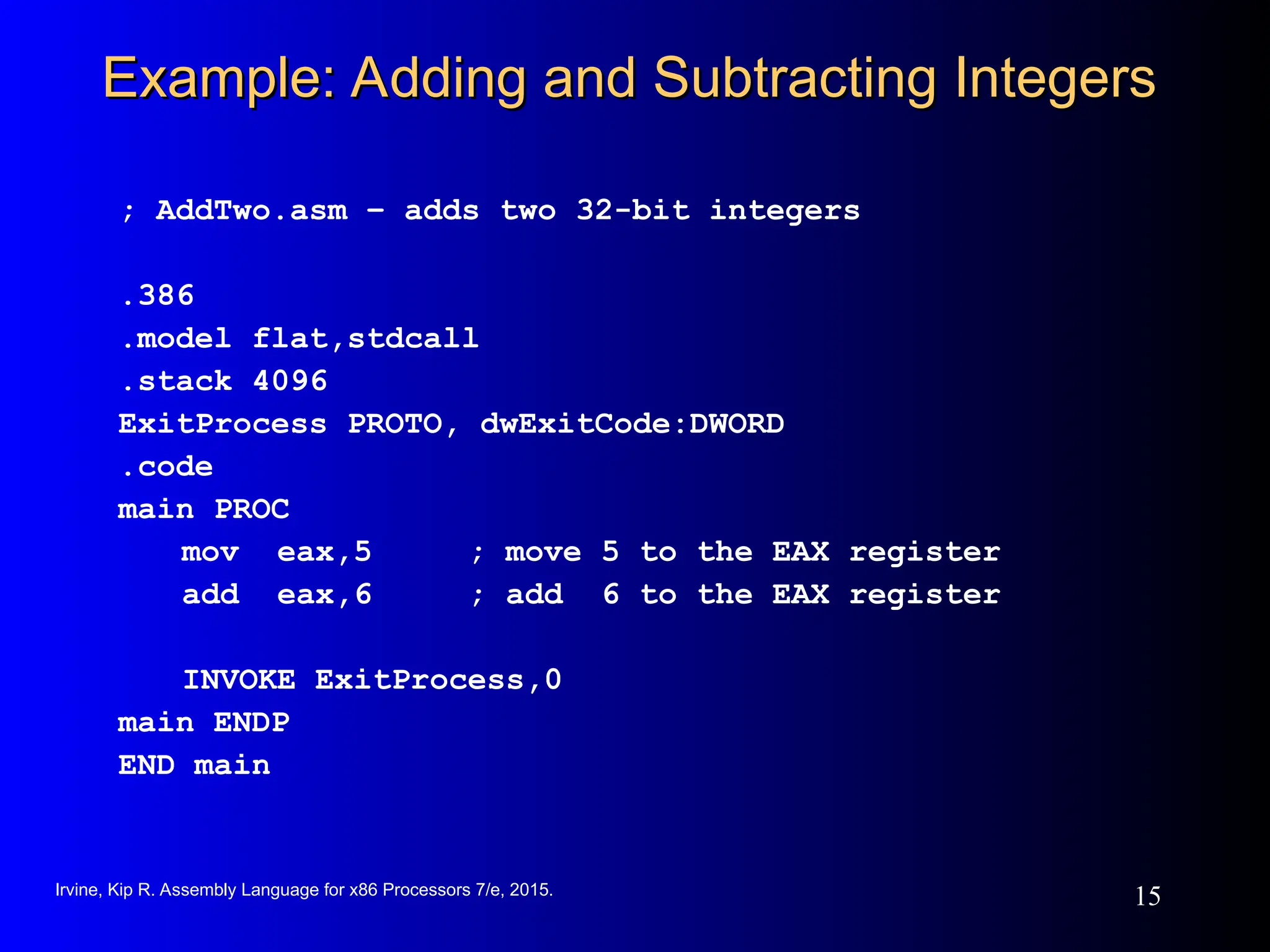 Irvine, Kip R. Assembly Language for x86 Processors 7/e, 2015.
15
Example: Adding and Subtracting Integers
Example: Adding and Subtracting Integers
; AddTwo.asm – adds two 32-bit integers
.386
.model flat,stdcall
.stack 4096
ExitProcess PROTO, dwExitCode:DWORD
.code
main PROC
mov eax,5 ; move 5 to the EAX register
add eax,6 ; add 6 to the EAX register
INVOKE ExitProcess,0
main ENDP
END main
 