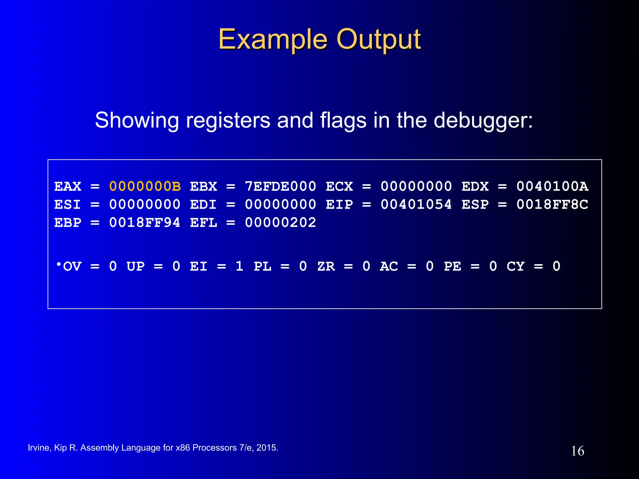 Irvine, Kip R. Assembly Language for x86 Processors 7/e, 2015.
16
Example Output
Example Output
Showing registers and flags in the debugger:
EAX = 0000000B EBX = 7EFDE000 ECX = 00000000 EDX = 0040100A
ESI = 00000000 EDI = 00000000 EIP = 00401054 ESP = 0018FF8C
EBP = 0018FF94 EFL = 00000202
•OV = 0 UP = 0 EI = 1 PL = 0 ZR = 0 AC = 0 PE = 0 CY = 0
 