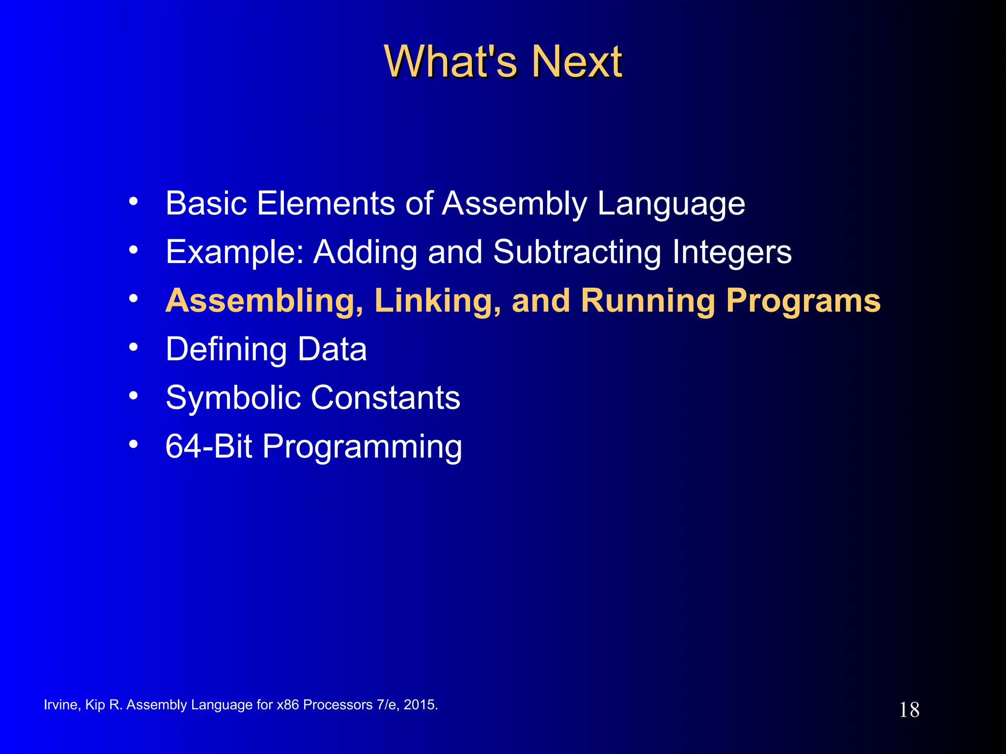 Irvine, Kip R. Assembly Language for x86 Processors 7/e, 2015.
18
What's Next
What's Next
• Basic Elements of Assembly Language
• Example: Adding and Subtracting Integers
• Assembling, Linking, and Running Programs
• Defining Data
• Symbolic Constants
• 64-Bit Programming
 