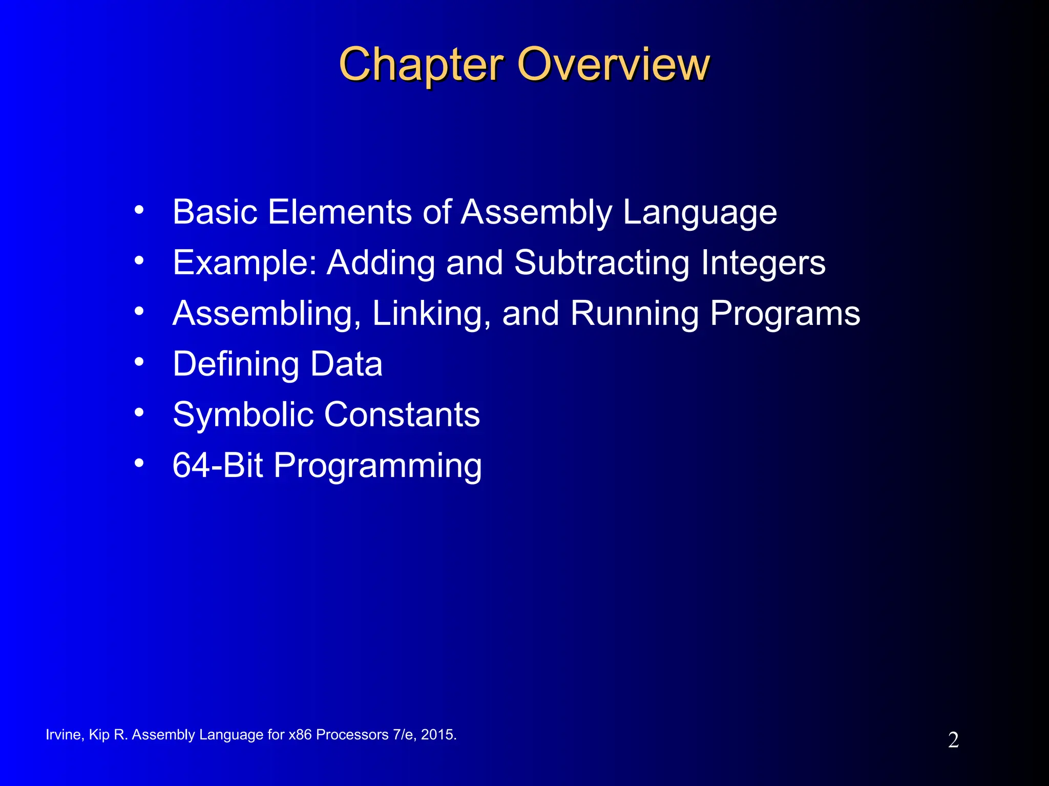 Irvine, Kip R. Assembly Language for x86 Processors 7/e, 2015.
2
Chapter Overview
Chapter Overview
• Basic Elements of Assembly Language
• Example: Adding and Subtracting Integers
• Assembling, Linking, and Running Programs
• Defining Data
• Symbolic Constants
• 64-Bit Programming
 