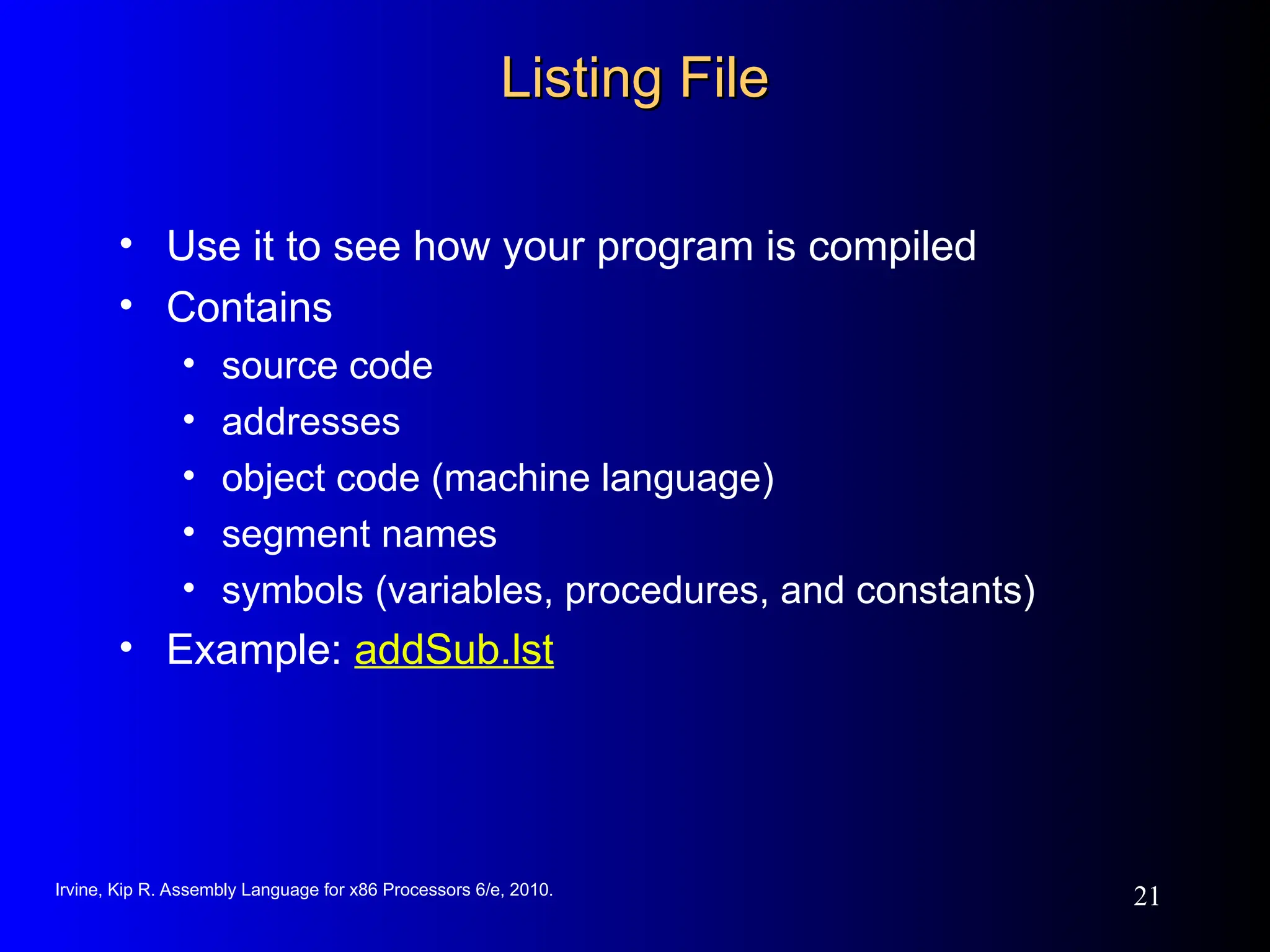Irvine, Kip R. Assembly Language for x86 Processors 6/e, 2010.
21
Listing File
Listing File
• Use it to see how your program is compiled
• Contains
• source code
• addresses
• object code (machine language)
• segment names
• symbols (variables, procedures, and constants)
• Example: addSub.lst
 