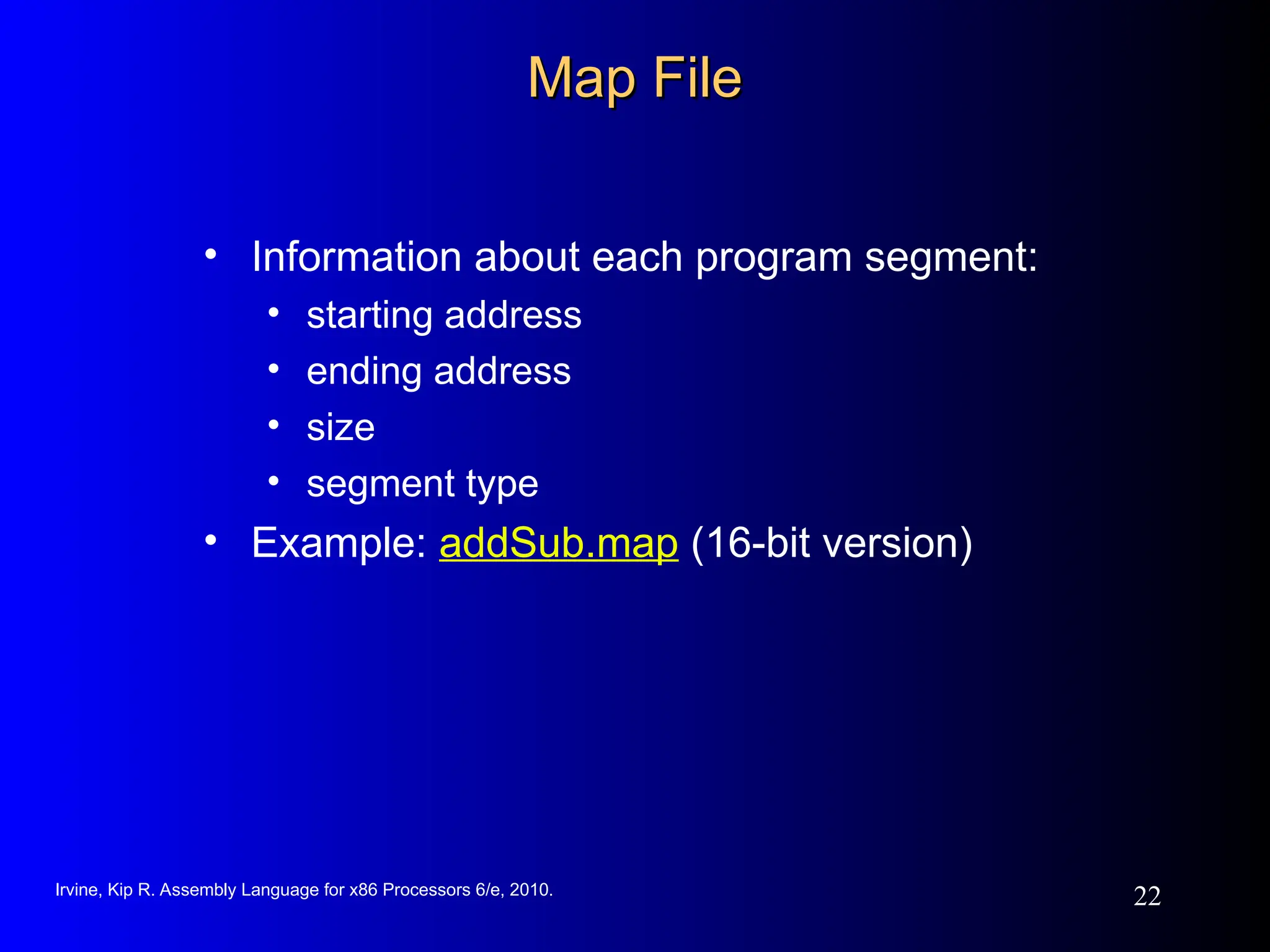 Irvine, Kip R. Assembly Language for x86 Processors 6/e, 2010.
22
Map File
Map File
• Information about each program segment:
• starting address
• ending address
• size
• segment type
• Example: addSub.map (16-bit version)
 