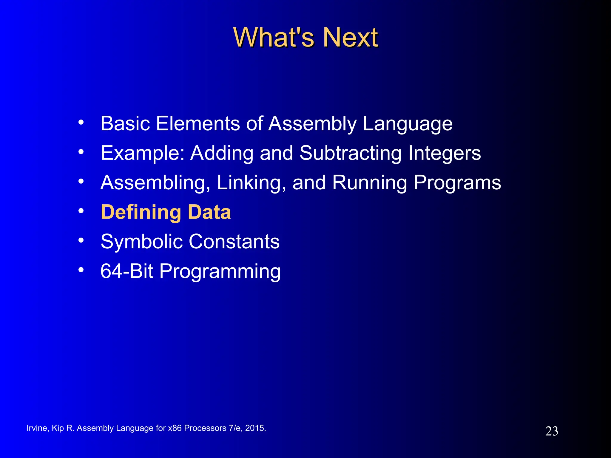 Irvine, Kip R. Assembly Language for x86 Processors 7/e, 2015.
23
What's Next
What's Next
• Basic Elements of Assembly Language
• Example: Adding and Subtracting Integers
• Assembling, Linking, and Running Programs
• Defining Data
• Symbolic Constants
• 64-Bit Programming
 