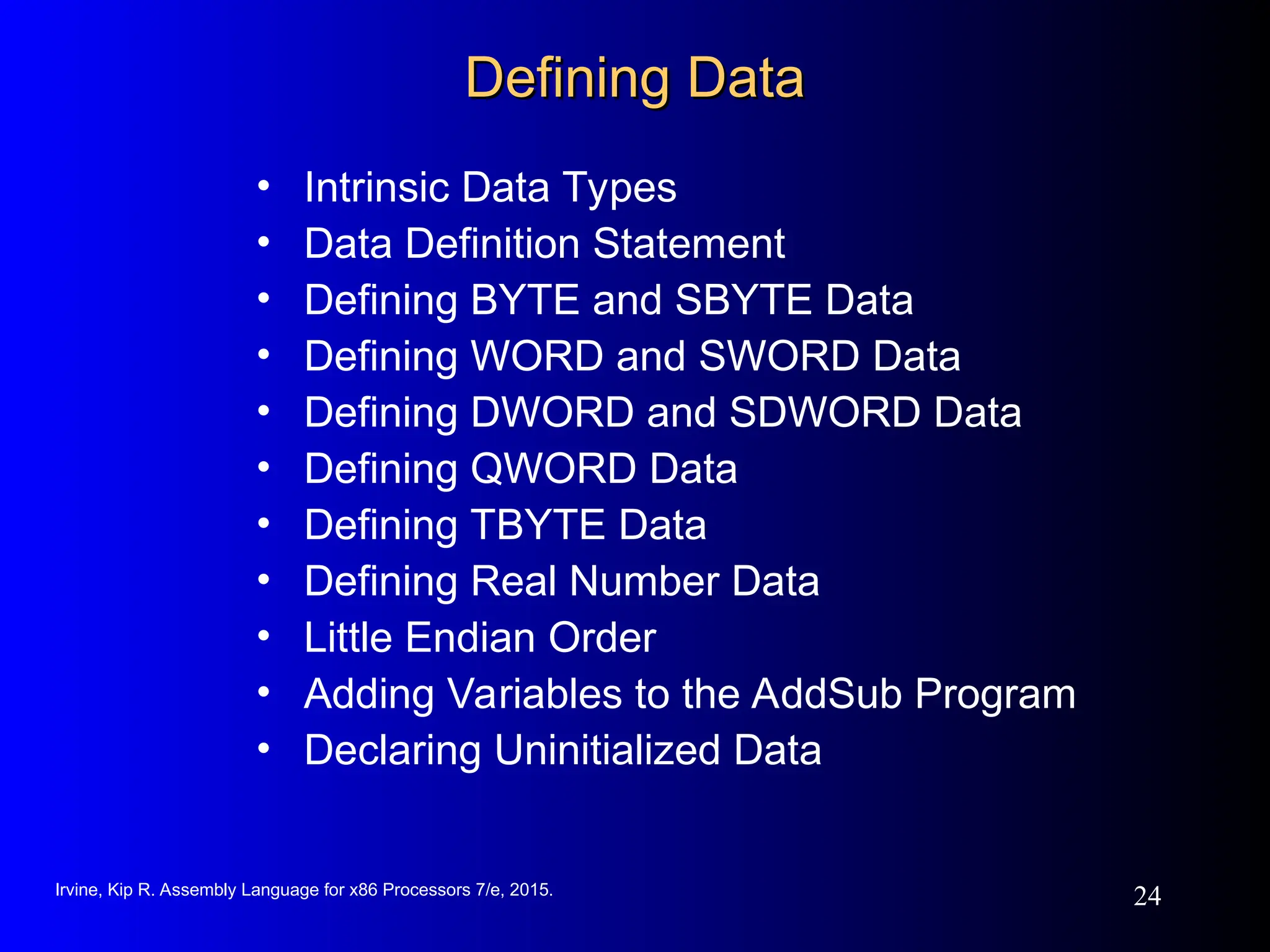 Irvine, Kip R. Assembly Language for x86 Processors 7/e, 2015.
24
Defining Data
Defining Data
• Intrinsic Data Types
• Data Definition Statement
• Defining BYTE and SBYTE Data
• Defining WORD and SWORD Data
• Defining DWORD and SDWORD Data
• Defining QWORD Data
• Defining TBYTE Data
• Defining Real Number Data
• Little Endian Order
• Adding Variables to the AddSub Program
• Declaring Uninitialized Data
 