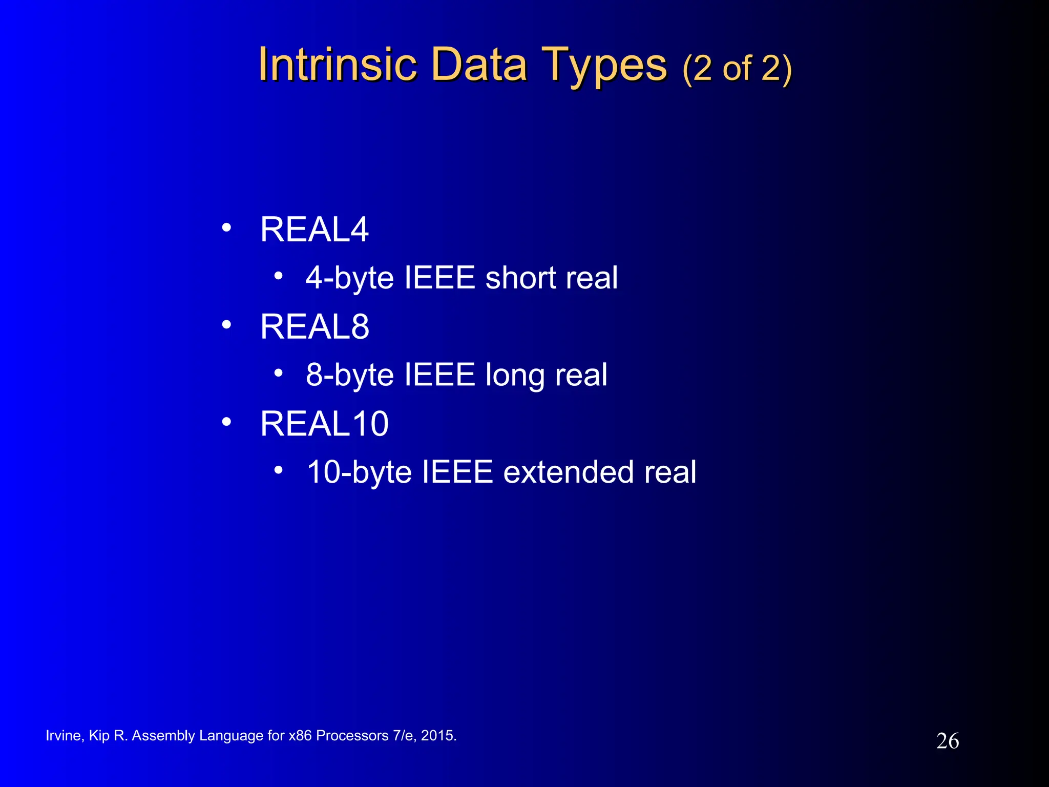 Irvine, Kip R. Assembly Language for x86 Processors 7/e, 2015.
26
Intrinsic Data Types
Intrinsic Data Types (2 of 2)
(2 of 2)
• REAL4
• 4-byte IEEE short real
• REAL8
• 8-byte IEEE long real
• REAL10
• 10-byte IEEE extended real
 