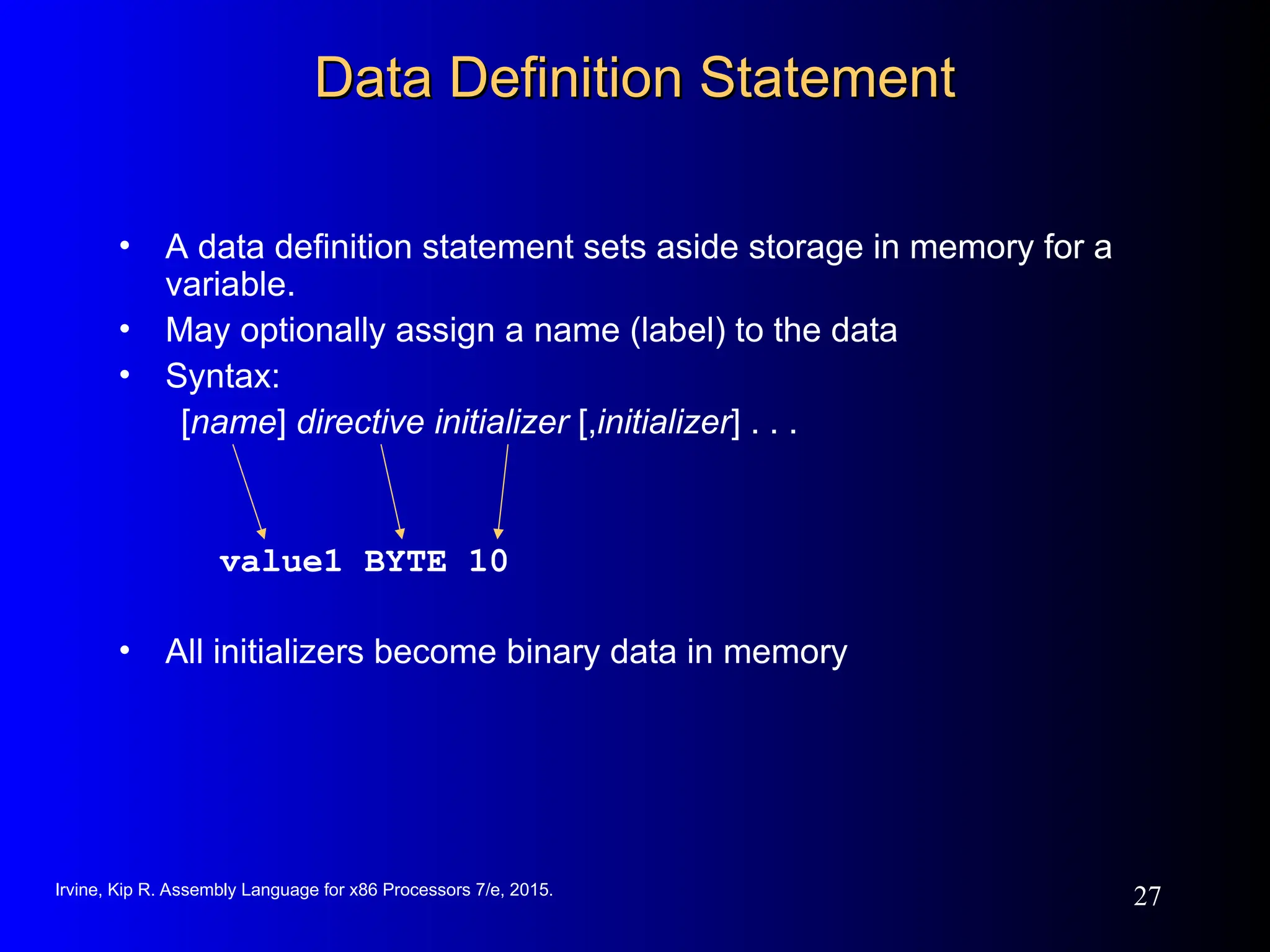Irvine, Kip R. Assembly Language for x86 Processors 7/e, 2015.
27
Data Definition Statement
Data Definition Statement
• A data definition statement sets aside storage in memory for a
variable.
• May optionally assign a name (label) to the data
• Syntax:
[name] directive initializer [,initializer] . . .
value1 BYTE 10
• All initializers become binary data in memory
 