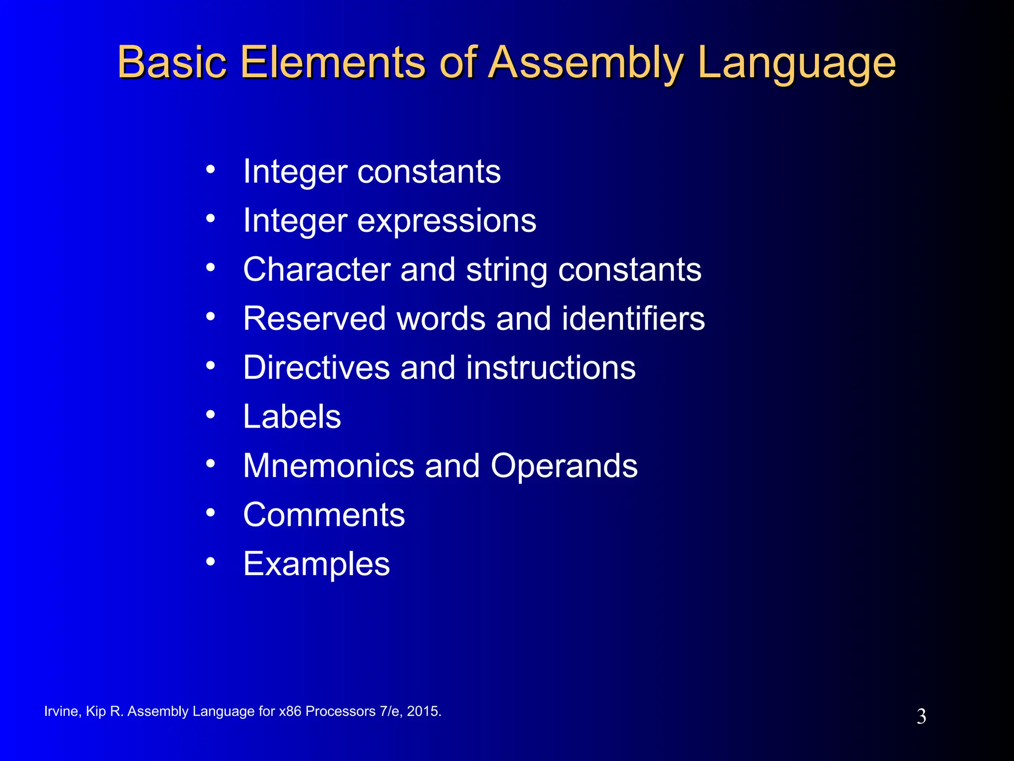 Irvine, Kip R. Assembly Language for x86 Processors 7/e, 2015.
3
Basic Elements of Assembly Language
Basic Elements of Assembly Language
• Integer constants
• Integer expressions
• Character and string constants
• Reserved words and identifiers
• Directives and instructions
• Labels
• Mnemonics and Operands
• Comments
• Examples
 