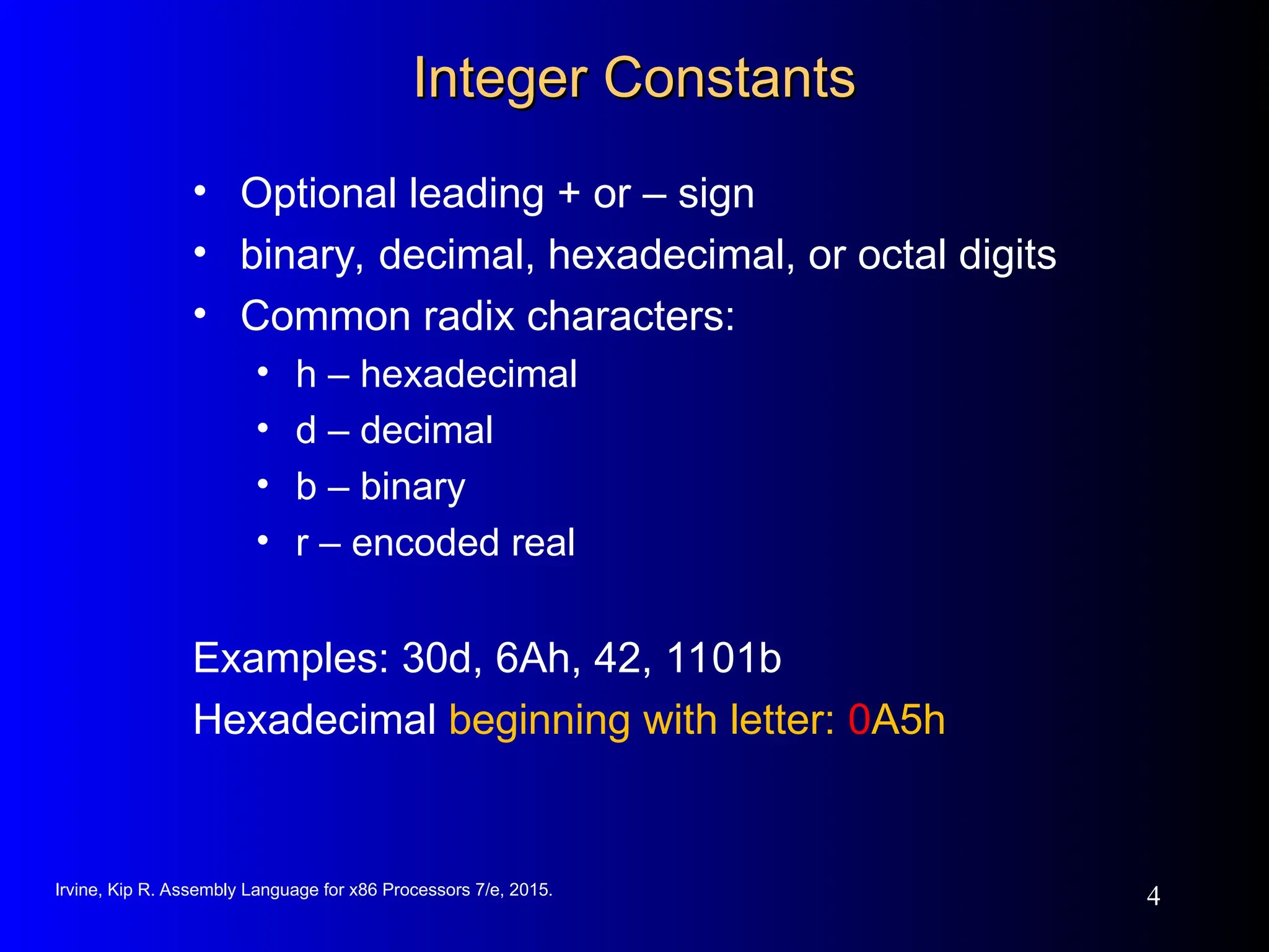Irvine, Kip R. Assembly Language for x86 Processors 7/e, 2015.
4
Integer Constants
Integer Constants
• Optional leading + or – sign
• binary, decimal, hexadecimal, or octal digits
• Common radix characters:
• h – hexadecimal
• d – decimal
• b – binary
• r – encoded real
Examples: 30d, 6Ah, 42, 1101b
Hexadecimal beginning with letter: 0A5h
 