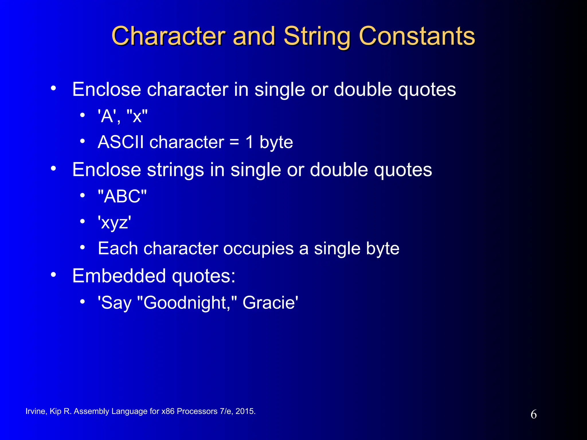 Irvine, Kip R. Assembly Language for x86 Processors 7/e, 2015.
6
Character and String Constants
Character and String Constants
• Enclose character in single or double quotes
• 'A', "x"
• ASCII character = 1 byte
• Enclose strings in single or double quotes
• "ABC"
• 'xyz'
• Each character occupies a single byte
• Embedded quotes:
• 'Say "Goodnight," Gracie'
 