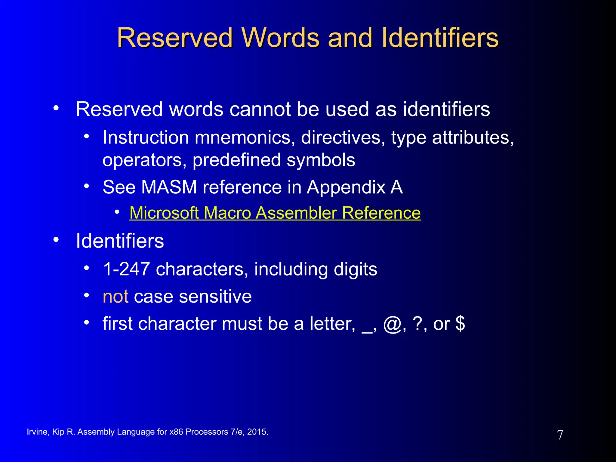 Irvine, Kip R. Assembly Language for x86 Processors 7/e, 2015.
7
Reserved Words and Identifiers
Reserved Words and Identifiers
• Reserved words cannot be used as identifiers
• Instruction mnemonics, directives, type attributes,
operators, predefined symbols
• See MASM reference in Appendix A
• Microsoft Macro Assembler Reference
• Identifiers
• 1-247 characters, including digits
• not case sensitive
• first character must be a letter, _, @, ?, or $
 