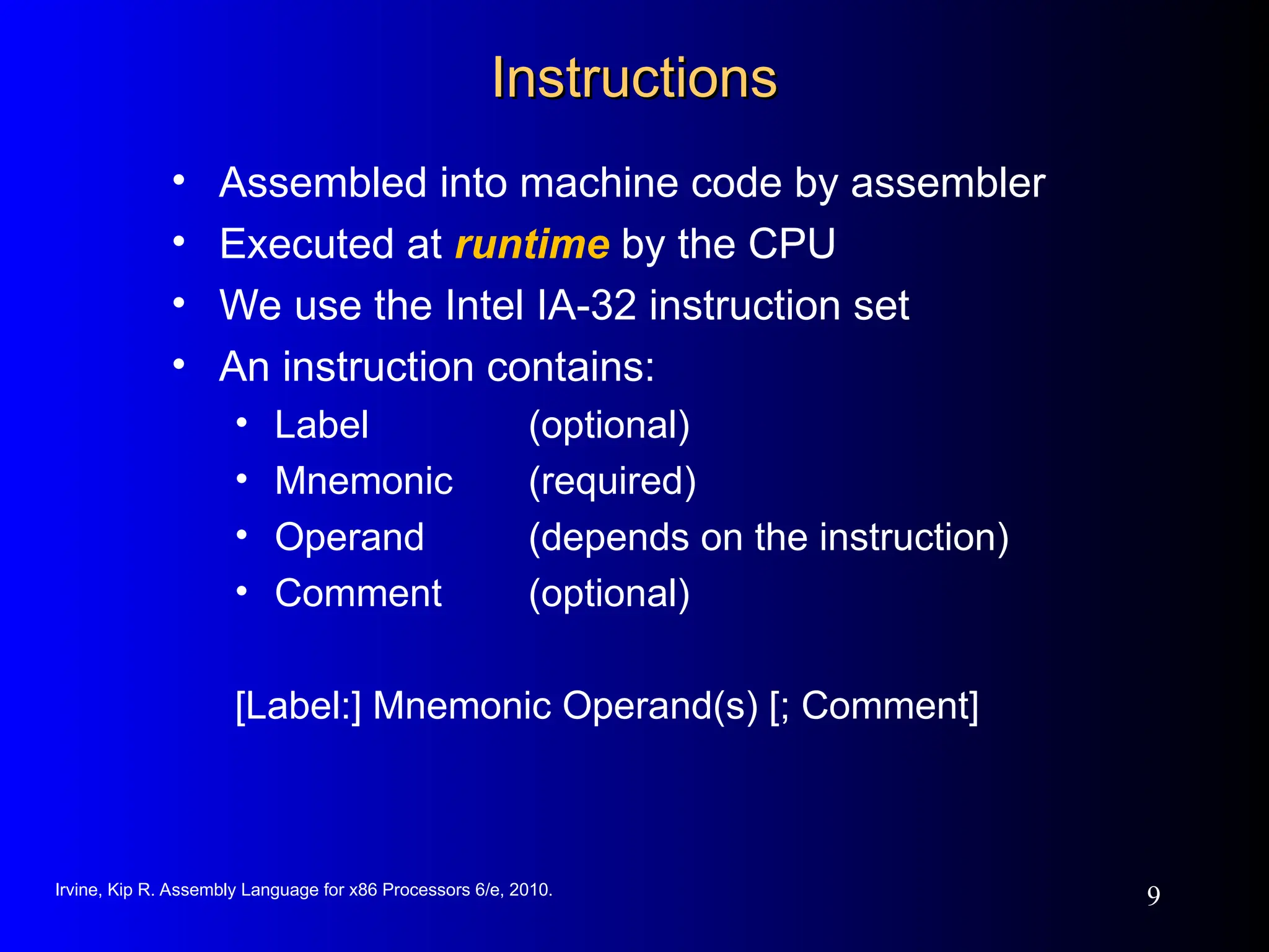 Irvine, Kip R. Assembly Language for x86 Processors 6/e, 2010.
9
Instructions
Instructions
• Assembled into machine code by assembler
• Executed at runtime by the CPU
• We use the Intel IA-32 instruction set
• An instruction contains:
• Label (optional)
• Mnemonic (required)
• Operand (depends on the instruction)
• Comment (optional)
[Label:] Mnemonic Operand(s) [; Comment]
 