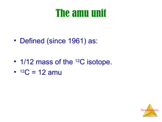 Stoichiometry
The amu unit
• Defined (since 1961) as:
• 1/12 mass of the 12
C isotope.
• 12
C = 12 amu
 
