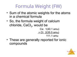 Stoichiometry
Formula Weight (FW)
• Sum of the atomic weights for the atoms
in a chemical formula
• So, the formula weight of calcium
chloride, CaCl2, would be
Ca: 1(40.1 amu)
+ Cl: 2(35.5 amu)
111.1 amu
• These are generally reported for ionic
compounds
 