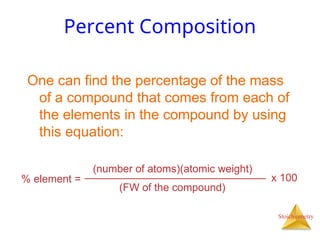 Stoichiometry
Percent Composition
One can find the percentage of the mass
of a compound that comes from each of
the elements in the compound by using
this equation:
% element =
(number of atoms)(atomic weight)
(FW of the compound)
x 100
 
