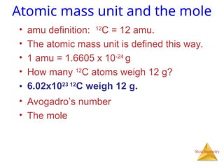 Stoichiometry
Atomic mass unit and the mole
• amu definition: 12
C = 12 amu.
• The atomic mass unit is defined this way.
• 1 amu = 1.6605 x 10-24
g
• How many 12
C atoms weigh 12 g?
• 6.02x1023 12
C weigh 12 g.
• Avogadro’s number
• The mole
 