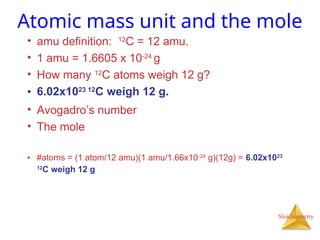 Stoichiometry
Atomic mass unit and the mole
• amu definition: 12
C = 12 amu.
• 1 amu = 1.6605 x 10-24
g
• How many 12
C atoms weigh 12 g?
• 6.02x1023 12
C weigh 12 g.
• Avogadro’s number
• The mole
• #atoms = (1 atom/12 amu)(1 amu/1.66x10-24
g)(12g) = 6.02x1023
12
C weigh 12 g
 