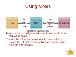 Stoichiometry
Using Moles
Moles provide a bridge from the molecular scale to the
real-world scale
The number of moles correspond to the number of
molecules. 1 mole of any substance has the same
number of molecules.
 