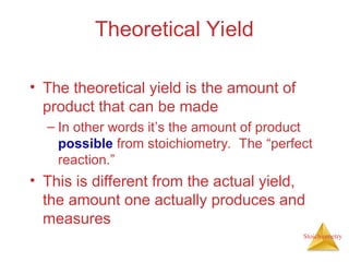 Stoichiometry
Theoretical Yield
• The theoretical yield is the amount of
product that can be made
– In other words it’s the amount of product
possible from stoichiometry. The “perfect
reaction.”
• This is different from the actual yield,
the amount one actually produces and
measures
 