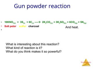 Stoichiometry
Gun powder reaction
• 10KNO3(s) + 3S(s) + 8C(s) ---- 2K2CO3(s) + 3K2SO4(s) + 6CO2(g) + 5N2(g)
• Salt peter sulfur charcoal
•
And heat.
What is interesting about this reaction?
What kind of reaction is it?
What do you think makes it so powerful?
 