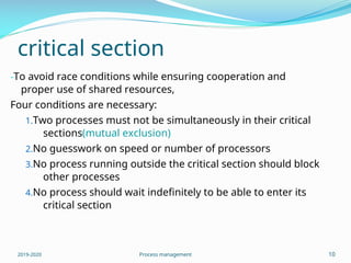 critical section
-To avoid race conditions while ensuring cooperation and
proper use of shared resources,
Four conditions are necessary:
1.Two processes must not be simultaneously in their critical
sections(mutual exclusion)
2.No guesswork on speed or number of processors
3.No process running outside the critical section should block
other processes
4.No process should wait indefinitely to be able to enter its
critical section
2019-2020 Process management 10
 