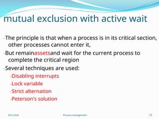 mutual exclusion with active wait
-The principle is that when a process is in its critical section,
other processes cannot enter it,
-But remainassetsand wait for the current process to
complete the critical region
-Several techniques are used:
-Disabling interrupts
-Lock variable
-Strict alternation
-Peterson's solution
2019-2020 Process management 12
 