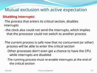 Mutual exclusion with active expectation
Disabling interrupts:
-The process that enters its critical section, disables
interrupts
--the clock also could not send the interrupts, which implies
that the processor could not switch to another process
-The current process is safe now that no concurrent (or other)
process will be able to enter the critical section
-Other processes don't even get a chance to have the CPU
while interrupts are disabled
-The running process must re-enable interrupts at the end of
the critical section
2019-2020 Process management 13
 