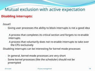 Mutual exclusion with active expectation
Disabling interrupts:
-Issue!!
- Giving user processes the ability to block interrupts is not a good idea
-A process that completes its critical section and forgets to re-enable
interrupts
-A process that voluntarily does not re-enable interrupts to take over
the CPU exclusively
-Disabling interrupts can be interesting for kernel mode processes
-
-
In general, kernel-mode processes are very short
Some kernel processes (like the scheduler) should not be
preempted
2019-2020 Process management 14
 
