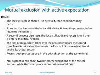 Mutual exclusion with active expectation
Issue:
- The lock variable is shared - to access it, race conditions may
occur
- A process that has tested the lock and finds it at 0, loses the processor before
returning the lock to 1.
- A second process also tests the lock (still at 0) and resets it to 1 then
it enters its critical section
- The first process, which takes over the processor before the second
completes its critical section, resets the lock to 1 (it is already at 1) and
begins its critical section
- Result: both processes are in the critical section at the same time!!
- NB. A process can chain two (or more) executions of the critical
section, while the other process has not executed one.
2019-2020 Process management 16
 