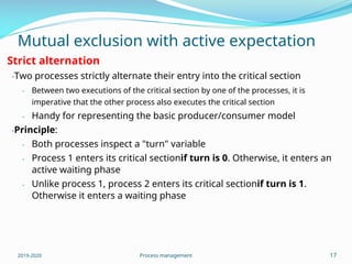 Mutual exclusion with active expectation
Strict alternation
-Two processes strictly alternate their entry into the critical section
- Between two executions of the critical section by one of the processes, it is
imperative that the other process also executes the critical section
- Handy for representing the basic producer/consumer model
-Principle:
-
-
Both processes inspect a "turn" variable
Process 1 enters its critical sectionif turn is 0. Otherwise, it enters an
active waiting phase
- Unlike process 1, process 2 enters its critical sectionif turn is 1.
Otherwise it enters a waiting phase
2019-2020 Process management 17
 