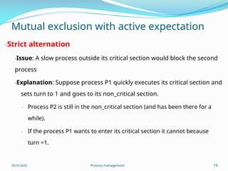 Mutual exclusion with active expectation
-Strict alternation
-Issue: A slow process outside its critical section would block the second
process
-Explanation: Suppose process P1 quickly executes its critical section and
sets turn to 1 and goes to its non_critical section.
- Process P2 is still in the non_critical section (and has been there for a
while).
- If the process P1 wants to enter its critical section it cannot because
turn =1.
2019-2020 Process management 19
 