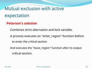 Mutual exclusion with active
expectation
-Peterson's solution
-Combines strict alternation and lock variable.
-A process executes an "enter_region" function before
to enter the critical section
-And executes the "leave_region" function after its output
critical section.
2019-2020 Process management 20
 