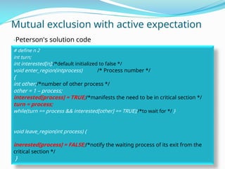 Mutual exclusion with active expectation
-Peterson's solution code
# define n 2
int turn;
int interested[n];/*default initialized to false */
void enter_region(intprocess) /* Process number */
{
int other;/*number of other process */
other = 1 – process;
interested[process] = TRUE;/*manifests the need to be in critical section */
turn = process;
while(turn == process && interested[other] == TRUE);/*to wait for */ }
void leave_region(int process) {
inerested[process] = FALSE;/*notify the waiting process of its exit from the
critical section */
}
 