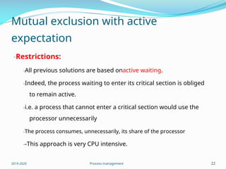 Mutual exclusion with active
expectation
-Restrictions:
-All previous solutions are based onactive waiting.
-Indeed, the process waiting to enter its critical section is obliged
to remain active.
-i.e. a process that cannot enter a critical section would use the
processor unnecessarily
-The process consumes, unnecessarily, its share of the processor
--This approach is very CPU intensive.
2019-2020 Process management 22
 
