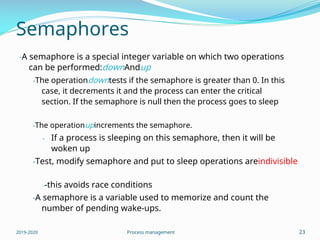 Semaphores
-A semaphore is a special integer variable on which two operations
can be performed:downAndup
-The operationdowntests if the semaphore is greater than 0. In this
case, it decrements it and the process can enter the critical
section. If the semaphore is null then the process goes to sleep
-The operationupincrements the semaphore.
- If a process is sleeping on this semaphore, then it will be
woken up
-Test, modify semaphore and put to sleep operations areindivisible
--this avoids race conditions
-A semaphore is a variable used to memorize and count the
number of pending wake-ups.
2019-2020 Process management 23
 