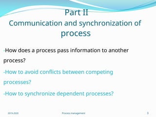 Part II
Communication and synchronization of
process
-How does a process pass information to another
process?
-How to avoid conflicts between competing
processes?
-How to synchronize dependent processes?
2019-2020 Process management 3
 