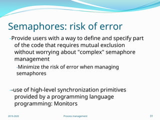 Semaphores: risk of error
-Provide users with a way to define and specify part
of the code that requires mutual exclusion
without worrying about "complex" semaphore
management
-Minimize the risk of error when managing
semaphores
--use of high-level synchronization primitives
provided by a programming language
programming: Monitors
2019-2020 Process management 31
 