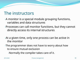 The instructors
-A monitor is a special module grouping functions,
variables and data structures
-Processes can call monitor functions, but they cannot
directly access its internal structures
-At a given time, only one process can be active in
the monitor
-The programmer does not have to worry about how
to ensure mutual exclusion
-Normally the compiler takes care of it.
2019-2020 Process management 32
 