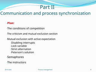 Part II
Communication and process synchronization
-Plan:
-The conditions of competition
-The criticism and mutual exclusion section
-Mutual exclusion with active expectation
-Disabling interrupts
-Lock variable
-Strict alternation
-Peterson's solution
-Semaphores
-The instructors
2019-2020 Process management 4
 